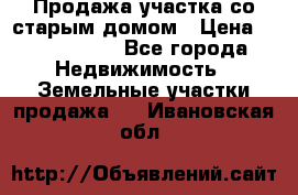 Продажа участка со старым домом › Цена ­ 2 000 000 - Все города Недвижимость » Земельные участки продажа   . Ивановская обл.